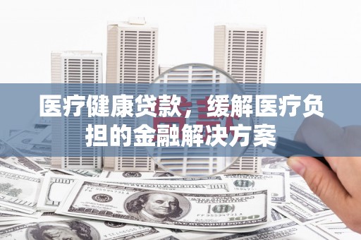 驻马店医疗健康贷款，缓解医疗负担的金融解决方案